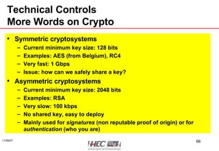 Technical Controls More Words on Crypto Symmetric cryptosystems Current minimum key size: 128 bits Examples: AES (from Belgium), RC4 Very fast: 1 Gbps Issue: how can we safely share a key?  Asymmetric cryptosystems Current minimum key size: 2048 bits Examples: RSA Very slow: 100 kbps No shared key, easy to deploy Mainly used for  signatures  (non reputable proof of origin) or for  authentication  (who you are) 