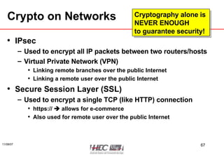 Crypto on Networks IPsec Used to encrypt all IP packets between two routers/hosts Virtual Private Network (VPN) Linking remote branches over the public Internet Linking a remote user over the public Internet Secure Session Layer (SSL) Used to encrypt a single TCP (like HTTP) connection https://    allows for e-commerce Also used for remote user over the public Internet Cryptography alone is  NEVER ENOUGH  to guarantee security! 