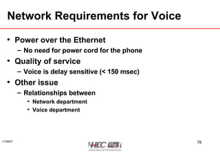 Network Requirements for Voice Power over the Ethernet No need for power cord for the phone Quality of service Voice is delay sensitive (< 150 msec) Other issue Relationships between Network department Voice department 