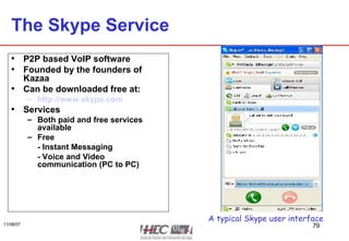 The Skype Service P2P based VoIP software Founded by the founders of Kazaa Can be downloaded free at: http://www.skype.com Services Both paid and free services available Free - Instant Messaging - Voice and Video communication (PC to PC) A typical Skype user interface 