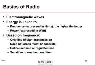 Basics of Radio Electromagnetic waves Energy is linked to Frequency (expressed in Hertz): the higher the better Power (expressed in Watt) Based on frequency: Only line of sight transmission Does not cross metal or concrete Unlicensed use or regulated use Sensitive to weather condition 