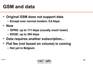 GSM and data Original GSM does not support data Except over normal modem: 9.6 kbps Now GPRS: up to 111 kbps (usually much lower) EDGE: up to 384 kbps Data requires another subscription... Flat fee (not based on volume) is coming Not yet in Belgium 