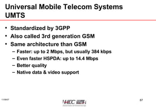 Universal Mobile Telecom Systems UMTS Standardized by 3GPP Also called 3rd generation GSM Same architecture than GSM Faster: up to 2 Mbps, but usually 384 kbps Even faster HSPDA: up to 14.4 Mbps Better quality Native data & video support 