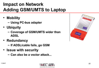 Impact on Network Adding GSM/UMTS to Laptop Mobility Using PC-bus adapter Ubiquity Coverage of GSM/UMTS wider than ADSL Redundancy If ADSL/cable fails, go GSM Issue with security Can also be a vector attack... 