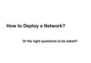 How to Deploy a Network? Or the right questions to be asked? 