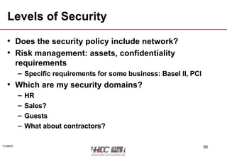 Levels of Security Does the security policy include network? Risk management: assets, confidentiality requirements Specific requirements for some business: Basel II, PCI Which are my security domains? HR  Sales? Guests What about contractors? 