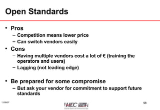 Open Standards Pros Competition means lower price Can switch vendors easily Cons Having multiple vendors cost a lot of € (training the operators and users) Lagging (not leading edge) Be prepared for some compromise But ask your vendor for commitment to support future standards 