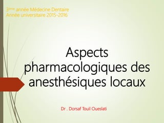 Aspects
pharmacologiques des
anesthésiques locaux
Dr . Dorsaf Touil Oueslati
3ème année Médecine Dentaire
Année universitaire 2015-2016
 