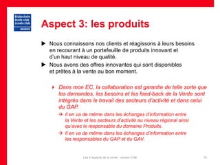 Aspect 3: les produits
 Nous connaissons nos clients et réagissons à leurs besoins
  en recourant à un portefeuille de produits innovant et
  d’un haut niveau de qualité.
 Nous avons des offres innovantes qui sont disponibles
  et prêtes à la vente au bon moment.

    Dans mon EC, la collaboration est garantie de telle sorte que
     les demandes, les besoins et les feed-back de la Vente sont
     intégrés dans le travail des secteurs d’activité et dans celui
     du GAP.
       Il en va de même dans les échanges d’information entre
        la Vente et les secteurs d’activité au niveau régional ainsi
        qu’avec le responsable du domaine Produits.
       Il en va de même dans les échanges d’information entre
        les responsables du GAP et du GAV.


                 Les 4 aspects de la vente - version 0.96              10
 
