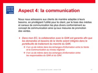 Aspect 4: la communication
Nous nous adressons aux clients de manière adaptée à leurs
besoins, en privilégiant l’utilité pour le client, par le biais des médias
et canaux de communication les plus divers conformément au
concept de communication ainsi qu’aux mesures de promotion
des ventes.

 Dans mon EC, la collaboration avec le GAK est garantie afin que
  les demandes et besoins de la Vente soient intégrés dans le
  portefeuille de traitement du marché du GAK.
     Il en va de même dans les échanges d’information entre la Vente
      et la Communication au niveau régional.
     Il en va de même dans les échanges d’information entre
      les responsables du GAK et du GAV.




                  Les 4 aspects de la vente - version 0.96              11
 