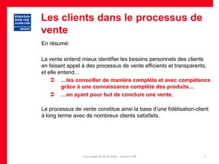Les clients dans le processus de
vente
En résumé:

La vente entend mieux identifier les besoins personnels des clients
en faisant appel à des processus de vente efficients et transparents,
et elle entend…
     …les conseiller de manière complète et avec compétence
         grâce à une connaissance complète des produits…
     …en ayant pour but de conclure une vente.

Le processus de vente constitue ainsi la base d’une fidélisation-client
à long terme avec de nombreux clients satisfaits.




                 Les 4 aspects de la vente - version 0.96            3
 