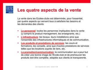 Les quatre aspects de la vente
La vente dans les Ecoles-clubs est déterminée, pour l’essentiel,
par quatre aspects qui servent tous à satisfaire les besoins et
les demandes des clients:

   Le personnel: toutes les personnes impliquées dans la vente
    (y compris le product management, les enseignants, etc.)
   L’infrastructure: les locaux, leurs installations ainsi que
    l’ensemble des infrastructures informatiques et de communication.
   Les produits et prestations de services: les cours et
    formations, les conseils, ainsi que d’autres prestations de services
    telles que les locations auprès de tiers, etc.
   La promotion/communication: la communication qui a pour but
    de créer une bonne image de l’Ecole-club et de promouvoir les
    produits doit être complète, adaptée aux clients et transparente.


                  Les 4 aspects de la vente - version 0.96           5
 