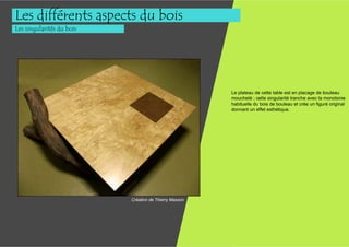 Les différents aspects du bois
Les singularités du bois




                                                        Le plateau de cette table est en placage de bouleau
                                                        moucheté ; cette singularité tranche avec la monotonie
                                                        habituelle du bois de bouleau et crée un figuré original
                                                        donnant un effet esthétique.




                           Création de Thierry Masson
 