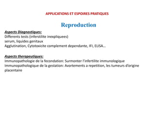 APPLICATIONS ET ESPOIRES PRATIQUES
Reproduction
Aspects Diagnostiques:
Differents tests (inferstilite inexpliquees)
serum, liquides genitaux
Agglutination, Cytotoxicite complement dependante, IFI, ELISA…
Aspects therapeutiques:
Immunopathologie de la fecondation: Surmonter l’infertilite immunologique
Immunopathologique de la gestation: Avortements a repetition, les tumeurs d’origine
placentaire
 