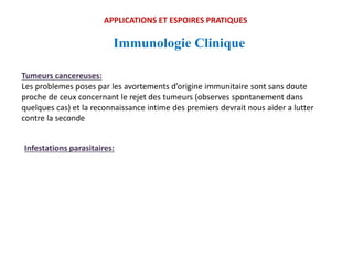 Immunologie Clinique
APPLICATIONS ET ESPOIRES PRATIQUES
Tumeurs cancereuses:
Les problemes poses par les avortements d’origine immunitaire sont sans doute
proche de ceux concernant le rejet des tumeurs (observes spontanement dans
quelques cas) et la reconnaissance intime des premiers devrait nous aider a lutter
contre la seconde
Infestations parasitaires:
 