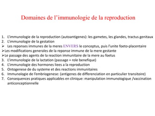 Domaines de l’immunologie de la reproduction
1. L’immunologie de la reproduction (autoantigenes): les gametes, les glandes, tractus genitaux
2. L’immunologie de la gestation
 Les reponses immunes de la meres ENVERS le conceptus, puis l’unite foeto-placentaire
Les modifications generales de la reponse immune de la mere gestante
Le passage des agents de la reaction immunitaire de la mere au foetus
3. L’immunologie de la lactation (passage + role benefique)
4. L’immunologie des hormones liees a la reproduction
5. Ontogenese de du systeme et des reactions immunitaires
6. Immunologie de l’embriogenese: (antigenes de differenciation en particulier transitoire)
7. Consequences pratiques applicables en clinique: manipulation immunologique /vaccination
anticonceptionnelle
 