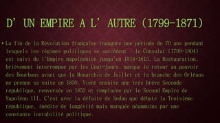 D’UN EMPIRE A L’AUTRE (1799-1871) 
• La fin de la Révolution française inaugure une période de 70 ans pendant 
lesquels les régimes politiques se succèdent : le Consulat (1799-1804) 
est suivi de l'Empire napoléonien jusqu'en 1814-1815. La Restauration, 
brièvement interrompue par les Cent-jours, marque le retour au pouvoir 
des Bourbons avant que la Monarchie de Juillet et la branche des Orléans 
ne prenne sa suite en 1830. Vient ensuite une très brève Seconde 
république, renversée en 1852 et remplacée par le Second Empire de 
Napoléon III. C'est avec la défaite de Sedan que débute la Troisième 
république, inédite de longévité mais marquée néanmoins par une 
constante instabilité politique. 
 