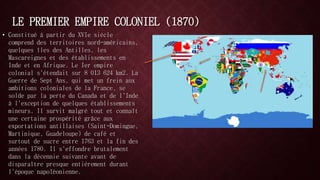 LE PREMIER EMPIRE COLONIEL (1870) 
• Constitué à partir du XVIe siècle 
comprend des territoires nord-américains, 
quelques îles des Antilles, les 
Mascareignes et des établissements en 
Inde et en Afrique. Le Ier empire 
colonial s'étendait sur 8 013 624 km2. La 
Guerre de Sept Ans, qui met un frein aux 
ambitions coloniales de la France, se 
solde par la perte du Canada et de l'Inde 
à l'exception de quelques établissements 
mineurs. Il survit malgré tout et connaît 
une certaine prospérité grâce aux 
exportations antillaises (Saint-Domingue, 
Martinique, Guadeloupe) de café et 
surtout de sucre entre 1763 et la fin des 
années 1780. Il s'effondre brutalement 
dans la décennie suivante avant de 
disparaître presque entièrement durant 
l'époque napoléonienne. 
 