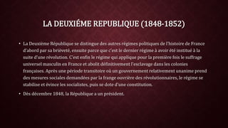 LA DEUXIÉME REPUBLIQUE (1848-1852) 
• La Deuxième République se distingue des autres régimes politiques de l’histoire de France 
d’abord par sa brièveté, ensuite parce que c’est le dernier régime à avoir été institué à la 
suite d’une révolution. C’est enfin le régime qui applique pour la première fois le suffrage 
universel masculin en France et abolit définitivement l’esclavage dans les colonies 
françaises. Après une période transitoire où un gouvernement relativement unanime prend 
des mesures sociales demandées par la frange ouvrière des révolutionnaires, le régime se 
stabilise et évince les socialistes, puis se dote d’une constitution. 
• Dès décembre 1848, la République a un président. 
 