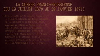 LA GUERRE FRANCO-PRUSSIENNE 
(DU 19 JUILLET 1870 AU 29 JANVIER 1871) 
• Elle se solde par la défaite française et 
la victoire éclatante des États allemands 
qui s’unissent en un Empire allemand, 
proclamé au château de Versailles, le 18 
janvier 1871. La victoire allemande 
entraîne l’annexion par le Reich du 
territoire d’Alsace-Moselle (dit Alsace- 
Lorraine) et l’affirmation de la 
puissance allemande en Europe au détriment 
de l’Autriche-Hongrie et de la France. 
 