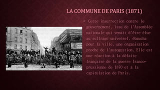 LA COMMUNE DE PARIS (1871) 
• Cette insurrection contre le 
gouvernement, issu de l'Assemblée 
nationale qui venait d'être élue 
au suffrage universel, ébaucha 
pour la ville, une organisation 
proche de l'autogestion. Elle est 
une réaction à la défaite 
française de la guerre franco-prussienne 
de 1870 et à la 
capitulation de Paris. 
 