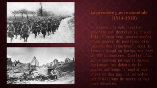 La première guerre mondiale 
(1914-1918) 
En France, la mobilisation 
générale est décrétée le 2 août 
1914. S'ensuivent quatre années 
d'une guerre de position, dite 
"guerre des tranchées", dont le 
front s'étend en Europe sur près 
de 700 kilomètres. Conflit d'un 
genre nouveau puisqu'il marque 
également les débuts de la 
guerre aérienne, l'emploi des 
chars et des gaz, il se solde 
par 9 millions de morts et des 
pays dévastés. 
 