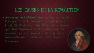 LES CAUSES DE LA RÉVOLUTION 
• Les causes de la Révolution viennent surtout de 
l'incapacité de la royauté à se moderniser à la 
fin du XVIII siècle. Louis XVI et ses ministres 
appellent finalement les Etats Généraux pour 
résoudre la crise financière et politique au 
moment même où le peuple subit une crise 
économique. 
 