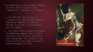 • La république est créé au moment même où 
la France entre en guerre contre 
l'Angleterre, l'Autriche, et la Prusse 
• • En 1793-1794, pour résister à 
l'ennemi et aux contre-révolutionnaires 
Robespierre supprime les libertés, 
instaure la terreur et la guillotine 
pour ses ennemis. 
• • De 1795 à 1799 on essaie d'instaurer 
une République modérée, mais la guerre 
continue et les divisions intérieures 
sont trop grandes. Ceci permet un coup 
d'état militaire qui donne le pouvoir à 
Napoléon Bonaparte en 1799. Napoléon Bonaparte 
 