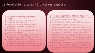La Révolution a apporté diverses aspects: 
Elle a apporté beaucoup d'éléments 
positifs: 
 La liberté de penser et de religion 
 L'aboltion des privilèges 
 La déclaration des droits de l'homme 
proclamant la liberté, l'égalité et la 
fraternité 
 On créa alors les départements qui existent 
encore de nos jours. 
 On instaura enfin un régime démocratique de 
gouvernement du peuple élu par le peuple avec 
création d'une assemblée législative. 
 La grande bénéficiaire de la Révolution est 
la bourgeoisie qui prit le pouvoir en 
profitant des élections et qui s'enrichit en 
achetant les biens du clergé et des nobles. 
Elle a aussi apporté des éléments négatifs: 
 La guerre contre l'Europe royaliste qui dura de 1792 à 
1815 et qui fit un million de morts. 
 Les dictatures de Robespierre et de Napoléon. 
 La guillotine qui, utilisée contre tous les ennemis de 
la révolution, fit plus de 10.000 morts. 
 La guerre civile entre les royalistes et les 
républicains. Les chouans, paysans de Vendée et de 
Bretagne fidèles à leur traditions, se révoltèrent sous 
les ordres des nobles royalistes. L'armée républicaine 
les écrasa et le massacre fit plus de 150.000 morts. 
 La Révolution suscita de grandes difficultés à l'Eglise 
catholique qui perdit ses biens et fut persécutée: culte 
interdit, églises détruites, clergé condamné au nom de 
la raison et de la religion naturelle qu'était le culte 
de l'Etre Suprême. 
 Au contraire les protestants et les juifs obtinrent la 
liberté religieuse et furent favorables à la Révolution. 
 La noblesse fut persecutée. Elle perdit ses biens et 
dut émigrer jusqu'au retour de l'empire et de la 
royauté. 
 