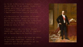 La fin de la Révolution française inaugure 
une période de 70 ans pendant lesquels les 
régimes politiques se succèdent : 
• Le Consulat (1799-1804) est suivi de 
l'Empire napoléonien jusqu'en 1814-1815. 
• La Restauration, brièvement interrompue 
par les Cent-jours, marque le retour au 
pouvoir des Bourbons avant que la Monarchie 
de Juillet et la branche des Orléans ne 
prenne sa suite en 1830. 
• Vient ensuite une très brève Seconde 
république, renversée en 1852 et remplacée 
par le Second Empire de Napoléon III. 
• C'est avec la défaite de Sedan que débute 
la Troisième république, inédite de 
longévité mais marquée néanmoins par une 
constante instabilité politique. 
Napoléon III 
 