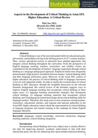 International Journal of Linguistics, Literature and Culture, December 2022 edition Vol.9 No.4 ISSN 2518-3966
1
Aspects in the Development of Critical Thinking in Asian EFL
Higher Education: A Critical Review
Thiri Soe (MA)
Hiroyuki Eto (PhD, LittD)
Tohoku University, Japan
Doi: 10.19044/llc.v9no4a1 URL:http://dx.doi.org/10.19044/llc.v9no4a1
Submitted:10 November 2022 Copyright 2022 Author(s)
Accepted: 19 January 2023 Under Creative Commons BY-NC-ND
Published: 31 December 2022 4.0 OPEN ACCESS
Abstract:
Critical thinking is one of the most demanded skills for educational goals,
job security, and problem solving in the lifelong process of 21st
- century learners.
Thus, various specialised courses in education have adopted approaches that
integrate critical thinking throughout the curriculum. From the perspective of
English language teaching, teachers, researchers, and syllabus writers are
committed to the development of learners’ language acquisition through critical
thinking as a language pedagogical approach. Empirical studies have frequently
demonstrated a high positive correlation between leaners’ critical thinking skills
and their language proficiency gains. However, in the Asian EFL context of
higher education, the practice of critical thinking skills in language classrooms
is not yet well supported widely. In order to clarify the essential place of critical
thinking in EFL education, through the insightful discussion on the relevant
literature background, this critical review of the literature suggests ways to
improve English language teaching that incorporate critical thinking in three
major areas: (1) language teaching instructional strategies that incorporate
critical thinking, (2) language teaching materials that incorporate critical
thinking, and (3) pedagogical content knowledge about critical thinking skills for
language teachers. Therefore, this study aims to raise awareness among teachers,
researchers, educational scholars, and regional and national authorities in the
Asian EFL higher education context about the representation of critical thinking
in language programs and teacher training in the roadmap for future English
language education.
Keywords: pedagogic content knowledge, classroom instruction, language
teaching materials, critical thinking integration.
Introduction
Incorporating critical thinking into every subject area is clearly effective
not only for improving learners’ academic achievement in line with their
educational goals, but also for enhancing their open-minded analytical thinking,
 