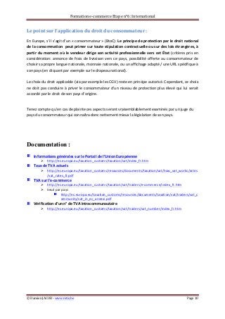 Formation	
  e-­‐commerce	
  Etape	
  n°6:	
  International	
  
©	
  Damien	
  JACOB	
  -­‐	
  www.retis.be	
  	
   Page	
  10	
  
	
  
Le	
  point	
  sur	
  l’application	
  du	
  droit	
  du	
  consommateur	
  :	
  
En	
  Europe,	
  s’il	
  s’agit	
  d’un	
  «	
  consommateur	
  »	
  (BtoC):	
  Le	
  principe	
  de	
  protection	
  par	
  le	
  droit	
  national	
  
de	
  la	
  consommation	
  	
  peut	
  primer	
  sur	
  toute	
  stipulation	
  contractuelle	
  ou	
  sur	
  des	
  lois	
  étrangères,	
  à	
  
partir	
  du	
  moment	
  où	
  le	
  vendeur	
  dirige	
  son	
  activité	
  professionnelle	
  vers	
  cet	
  État	
  (critères	
  pris	
  en	
  
considération:	
   annonce	
   de	
   frais	
   de	
   livraison	
   vers	
   ce	
   pays,	
   possibilité	
   offerte	
   au	
   consommateur	
   de	
  
choisir	
  sa	
  propre	
  langue	
  nationale,	
  monnaie	
  nationale,	
  ou	
  un	
  affichage	
  adapté	
  /	
  une	
  URL	
  spécifique	
  à	
  
son	
  pays	
  (en	
  cliquant	
  par	
  exemple	
  sur	
  le	
  drapeau	
  national).	
  
	
  
Le	
  choix	
  du	
  droit	
  applicable	
  (via	
  par	
  exemple	
  les	
  CGV)	
  reste	
  en	
  principe	
  autorisé.	
  Cependant,	
  ce	
  choix	
  
ne	
  doit	
  pas	
  conduire	
  à	
  priver	
  le	
  consommateur	
  d’un	
  niveau	
  de	
  protection	
  plus	
  élevé	
  qui	
  lui	
  serait	
  
accordé	
  par	
  le	
  droit	
  de	
  son	
  pays	
  d’origine.	
  	
  
	
  
Tenez	
  compte	
  qu’en	
  cas	
  de	
  plainte	
  ces	
  aspects	
  seront	
  vraisemblablement	
  examinés	
  par	
  un	
  juge	
  du	
  
pays	
  du	
  consommateur	
  qui	
  connaîtra	
  donc	
  nettement	
  mieux	
  la	
  législation	
  de	
  son	
  pays.	
  	
  
	
  
	
  
Documentation :
Informations	
  générales	
  sur	
  le	
  Portail	
  de	
  l’Union	
  Européenne	
  
! http://ec.europa.eu/taxation_customs/taxation/vat/index_fr.htm	
  	
  
Taux	
  de	
  TVA	
  actuels	
  
! http://ec.europa.eu/taxation_customs/resources/documents/taxation/vat/how_vat_works/rates
/vat_rates_fr.pdf	
  
TVA	
  sur	
  l’e-­‐commerce	
  	
  
! http://ec.europa.eu/taxation_customs/taxation/vat/traders/e-­‐commerce/index_fr.htm	
  	
  
! Seuil	
  par	
  pays	
  
http://ec.europa.eu/taxation_customs/resources/documents/taxation/vat/traders/vat_c
ommunity/vat_in_ec_annexi.pdf	
  	
  
Vérification	
  d’un	
  n°	
  de	
  TVA	
  intracommunautaire	
  
! http://ec.europa.eu/taxation_customs/taxation/vat/traders/vat_number/index_fr.htm	
  	
  
	
   	
  
 