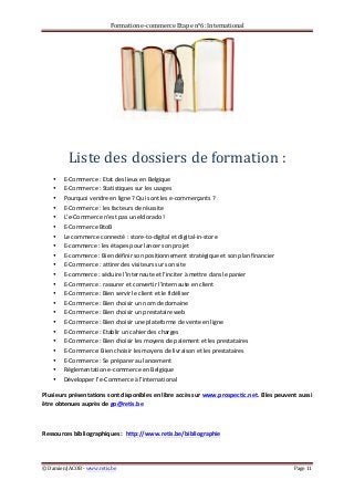 Formation	
  e-­‐commerce	
  Etape	
  n°6:	
  International	
  
©	
  Damien	
  JACOB	
  -­‐	
  www.retis.be	
  	
   Page	
  11	
  
	
  
	
  
Liste	
  des	
  dossiers	
  de	
  formation	
  :	
  
• E-­‐Commerce	
  :	
  Etat	
  des	
  lieux	
  en	
  Belgique	
  
• E-­‐Commerce	
  :	
  Statistiques	
  sur	
  les	
  usages	
  	
  
• Pourquoi	
  vendre	
  en	
  ligne	
  ?	
  Qui	
  sont	
  les	
  e-­‐commerçants	
  ?	
  
• E-­‐Commerce	
  :	
  les	
  facteurs	
  de	
  réussite	
  
• L’e-­‐Commerce	
  n’est	
  pas	
  un	
  eldorado	
  !	
  
• E-­‐Commerce	
  BtoB	
  
• Le	
  commerce	
  connecté	
  :	
  store-­‐to-­‐digital	
  et	
  digital-­‐in-­‐store	
  
• E-­‐commerce	
  :	
  les	
  étapes	
  pour	
  lancer	
  son	
  projet	
  
• E-­‐commerce	
  :	
  Bien	
  définir	
  son	
  positionnement	
  stratégique	
  et	
  son	
  plan	
  financier	
  
• E-­‐Commerce	
  :	
  attirer	
  des	
  visiteurs	
  sur	
  son	
  site	
  
• E-­‐commerce	
  :	
  séduire	
  l’internaute	
  et	
  l’inciter	
  à	
  mettre	
  dans	
  le	
  panier	
  
• E-­‐Commerce	
  :	
  rassurer	
  et	
  convertir	
  l’internaute	
  en	
  client	
  
• E-­‐Commerce	
  :	
  Bien	
  servir	
  le	
  client	
  et	
  le	
  fidéliser	
  
• E-­‐Commerce	
  :	
  Bien	
  choisir	
  un	
  nom	
  de	
  domaine	
  
• E-­‐Commerce	
  :	
  Bien	
  choisir	
  un	
  prestataire	
  web	
  
• E-­‐Commerce	
  :	
  Bien	
  choisir	
  une	
  plateforme	
  de	
  vente	
  en	
  ligne	
  
• E-­‐Commerce	
  :	
  Etablir	
  un	
  cahier	
  des	
  charges	
  
• E-­‐Commerce	
  :	
  Bien	
  choisir	
  les	
  moyens	
  de	
  paiement	
  et	
  les	
  prestataires	
  
• E-­‐Commerce:	
  Bien	
  choisir	
  les	
  moyens	
  de	
  livraison	
  et	
  les	
  prestataires	
  
• E-­‐Commerce	
  :	
  Se	
  préparer	
  au	
  lancement	
  	
  
• Réglementation	
  e-­‐commerce	
  en	
  Belgique	
  
• Développer	
  l’e-­‐Commerce	
  à	
  l’international	
  
Plusieurs	
  présentations	
  sont	
  disponibles	
  en	
  libre	
  accès	
  sur	
  www.prospectic.net.	
  Elles	
  peuvent	
  aussi	
  
être	
  obtenues	
  auprès	
  de	
  go@retis.be	
  	
  	
  
	
  
Ressources	
  bibliographiques	
  :	
  	
  http://www.retis.be/bibliographie	
  
	
  
 