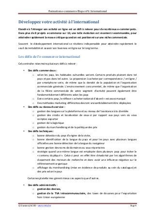 Formation	
  e-­‐commerce	
  Etape	
  n°6:	
  International	
  
©	
  Damien	
  JACOB	
  -­‐	
  www.retis.be	
  	
   Page	
  4	
  
	
  
Développez	
  votre	
  activité	
  à	
  l’international	
  
Etendre	
  à	
  l’étranger	
  son	
  activité	
  en	
  ligne	
  est	
  un	
  défi	
  à	
  relever	
  pour	
  de	
  nombreux	
  e-­‐commerçants.	
  
Dans	
  plus	
  de	
  8	
  projets	
  e-­‐commerce	
  sur	
  10,	
  une	
  telle	
  évolution	
  est	
  vivement	
  recommandée,	
  pour	
  
atteindre	
  rapidement	
  la	
  masse	
  critique	
  quand	
  on	
  est	
  positionné	
  sur	
  une	
  niche	
  commerciale.	
  
Souvent	
   	
   le	
   développement	
   international	
   se	
   révèlera	
   indispensable	
   pour	
   atteindre	
   rapidement	
   le	
  
seuil	
  de	
  rentabilité	
  et	
  asseoir	
  son	
  business	
  en	
  ligne	
  sur	
  le	
  long	
  terme.	
  
Les	
  défis	
  de	
  l’e-­‐commerce	
  international	
  
Cela	
  entraîne	
  néanmoins	
  plusieurs	
  défis	
  à	
  relever	
  :	
  
• Des	
  défis	
  commerciaux	
  :	
  	
  
o selon	
  les	
  pays,	
  les	
  habitudes	
  culturelles	
  varient.	
  Certains	
  produits	
  plairont	
  dans	
  tel	
  
pays	
  et	
  pas	
  dans	
  tel	
  autre.	
  La	
  propension	
  à	
  acheter	
  par	
  correspondance	
  /	
  en	
  ligne	
  /	
  
par	
   smartphone	
   varie,	
   de	
   même	
   que	
   la	
   densité	
   de	
   la	
   population	
   et	
   l’organisation	
  
commerciale	
  générale.	
  L’environnement	
  concurrentiel,	
  de	
  même	
  que	
  l’organisation	
  
de	
   la	
   filière	
   commerciale	
   de	
   votre	
   segment	
   d’activité	
   peuvent	
   également	
   être	
  
fondamentalement	
  différents	
  selon	
  les	
  pays	
  
o Dans	
  certains	
  pays,	
  le	
  réflexe	
  «	
  acheter	
  national	
  d’abord	
  »	
  est	
  assez	
  marqué	
  	
  
o Des	
  méthodes	
  marketing	
  différentes	
  devront	
  vraisemblablement	
  être	
  déployées	
  
• Des	
  défis	
  au	
  niveau	
  du	
  service	
  :	
  	
  
o gestion	
  des	
  langues	
  sur	
  la	
  plateforme	
  et	
  au	
  niveau	
  de	
  l’assistance	
  à	
  la	
  clientèle	
  
o gestion	
   des	
   stocks	
   et	
   localisation	
   de	
   ceux-­‐ci	
   par	
   rapport	
   aux	
   pays	
   vers	
   où	
   vous	
  
comptez	
  exporter	
  
o gestion	
  de	
  la	
  logistique	
  
o gestion	
  du	
  marchandising	
  et	
  de	
  la	
  politique	
  des	
  prix	
  	
  
• Des	
  défis	
  techniques	
  :	
  	
  
o bonne	
  détection	
  du	
  pays	
  d’origine	
  de	
  la	
  visite,	
  	
  
o bonne	
   identification	
   de	
   la	
   langue	
   du	
   pays	
   et	
   pour	
   les	
   pays	
   avec	
   plusieurs	
   langues	
  
officielles	
  une	
  bonne	
  détection	
  de	
  la	
  langue	
  du	
  navigateur	
  	
  
o bonne	
  gestion	
  des	
  noms	
  de	
  domaines	
  ou	
  sous-­‐répertoires	
  	
  	
  
o stratégie	
  quand	
  une	
  même	
  langue	
  est	
  employée	
  dans	
  plusieurs	
  pays	
  pour	
  éviter	
  le	
  
«	
  contenu	
  dupliqué	
  ».	
  Celui-­‐ci	
  peut	
  en	
  effet	
  être	
  dévalorisé	
  par	
  les	
  algorithmes	
  de	
  
classement	
   des	
   moteurs	
   de	
   recherche	
   et	
   donc	
   avoir	
   une	
   influence	
   négative	
   sur	
   le	
  
référencement	
  organique	
  	
  
o affichage	
  du	
  merchandising	
  (mise	
  en	
  évidence	
  de	
  produits	
  au	
  sein	
  du	
  catalogue)	
  et	
  
des	
  prix	
  selon	
  le	
  pays	
  
Certaines	
  plateformes	
  gèrent	
  mieux	
  ces	
  aspects	
  que	
  d’autres.	
  	
  
• Des	
  défis	
  administratifs	
  :	
  	
  
o gestion	
  des	
  devises,	
  	
  
o gestion	
   de	
   la	
   TVA	
   intracommunautaire,	
   des	
   taxes	
   de	
   douanes	
   pour	
   l’exportation	
  
hors	
  Union	
  européenne	
  	
  
 