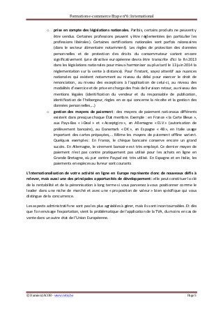 Formation	
  e-­‐commerce	
  Etape	
  n°6:	
  International	
  
©	
  Damien	
  JACOB	
  -­‐	
  www.retis.be	
  	
   Page	
  5	
  
	
  
o prise	
  en	
  compte	
  des	
  législations	
  nationales.	
  Parfois,	
  certains	
  produits	
  ne	
  peuvent	
  y	
  
être	
  vendus.	
  Certaines	
  professions	
  peuvent	
  y	
  être	
  réglementées	
  (en	
  particulier	
  les	
  
professions	
   libérales).	
   Certaines	
   certifications	
   nationales	
   sont	
   parfois	
   nécessaires	
  
(dans	
   le	
   secteur	
   alimentaire	
   notamment).	
   Les	
   règles	
   de	
   protection	
   des	
   données	
  
personnelles	
   et	
   de	
   protection	
   des	
   droits	
   du	
   consommateur	
   varient	
   encore	
  
significativement	
   (une	
   directive	
   européenne	
   devra	
   être	
   transcrite	
   d’ici	
   la	
   fin	
  2013	
  
dans	
  les	
  législations	
  nationales	
  pour	
  mieux	
  harmoniser	
  au	
  plus	
  tard	
  le	
  13	
  juin	
  2014	
  la	
  
réglementation	
   sur	
   la	
   vente	
   à	
   distance).	
   Pour	
   l’instant,	
   soyez	
   attentif	
   aux	
   nuances	
  
nationales	
   qui	
   existent	
   notamment	
   au	
   niveau	
   du	
   délai	
   pour	
   exercer	
   le	
   droit	
   de	
  
renonciation,	
   au	
   niveau	
   des	
   exceptions	
   à	
   l’application	
   de	
   celui-­‐ci,	
   au	
   niveau	
   des	
  
modalités	
  d’exercice	
  et	
  de	
  prise	
  en	
  charge	
  des	
  frais	
  de	
  livraison	
  retour,	
  au	
  niveau	
  des	
  
mentions	
   légales	
   (identification	
   du	
   vendeur	
   et	
   du	
   responsable	
   de	
   publication,	
  
identification	
  de	
  l’hébergeur,	
  règles	
  en	
  ce	
  qui	
  concerne	
  la	
  récolte	
  et	
  la	
  gestion	
  des	
  
données	
  personnelles,…)	
  
o gestion	
   des	
   moyens	
   de	
   paiement	
  :	
   des	
   moyens	
   de	
   paiement	
   nationaux	
   différents	
  
existent	
  dans	
  presque	
  chaque	
  État	
  membre.	
  Exemple	
  :	
  en	
  France	
  «	
  la	
  Carte	
  Bleue	
  »,	
  
aux	
   Pays-­‐Bas	
   «	
  i-­‐Deal	
  »	
   et	
   «	
  Acceptgiro	
  »,	
   en	
   Allemagne	
   «	
  ELV	
  »	
   (autorisation	
   de	
  
prélèvement	
   bancaire),	
   au	
   Danemark	
   «	
  DK	
  »,	
   en	
   Espagne	
   «	
  4B	
  »,	
   en	
   Italie	
   usage	
  
important	
   des	
   cartes	
   prépayées,…	
   Même	
   les	
   moyens	
   de	
   paiement	
   offline	
   varient.	
  
Quelques	
   exemples	
  :	
   En	
   France,	
   le	
   chèque	
   bancaire	
   conserve	
   encore	
   un	
   grand	
  
succès.	
  En	
  Allemagne,	
  le	
  virement	
  bancaire	
  est	
  très	
  employé.	
  Ce	
  dernier	
  moyen	
  de	
  
paiement	
   n’est	
   pas	
   contre	
   pratiquement	
   pas	
   utilisé	
   pour	
   les	
   achats	
   en	
   ligne	
   en	
  
Grande	
  Bretagne,	
  où	
  par	
  contre	
  Paypal	
  est	
  très	
  utilisé.	
  En	
  Espagne	
  et	
  en	
  Italie,	
  les	
  
paiements	
  en	
  espèces	
  au	
  livreur	
  sont	
  courants	
  
L’internationalisation	
  de	
  votre	
  activité	
  en	
  ligne	
   en	
  Europe	
  représente	
  donc	
  de	
  nouveaux	
  défis	
  à	
  
relever,	
  mais	
  aussi	
  une	
  des	
  principales	
  opportunités	
  de	
  développement	
  :	
  elle	
  peut	
  constituer	
  la	
  clé	
  
de	
  la	
  rentabilité	
  et	
  de	
  la	
  pérennisation	
  à	
  long	
  terme	
  si	
  vous	
  parvenez	
  à	
  vous	
  positionner	
  comme	
  le	
  
leader	
   dans	
   une	
   niche	
   de	
   marché	
   et	
   avec	
   une	
   «	
  proposition	
   de	
   valeur	
  »	
   bien	
   spécifique	
   qui	
   vous	
  
distingue	
  de	
  la	
  concurrence.	
  
Les	
  aspects	
  administratifs	
  ne	
  sont	
  pas	
  les	
  plus	
  agréables	
  à	
  gérer,	
  mais	
  ils	
  sont	
  incontournables.	
  Et	
  dès	
  
que	
  l'on	
  envisage	
  l'exportation,	
  vient	
  la	
  problématique	
  de	
  l'application	
  de	
  la	
  TVA,	
  du	
  moins	
  en	
  cas	
  de	
  
vente	
  dans	
  un	
  autre	
  état	
  de	
  l'Union	
  Européenne.	
  
 