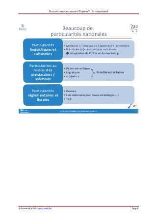 Formation	
  e-­‐commerce	
  Etape	
  n°6:	
  International	
  
©	
  Damien	
  JACOB	
  -­‐	
  www.retis.be	
  	
   Page	
  6	
  
	
  
	
  
	
  
	
   	
  
Beaucoup(de((
par+cularités(na+onales
• !Méﬁance)+/,)marquée)à)l’égard)de)l’e,commerce)
• )Habitudes)(e,)commerciales)na>onales)!
!!!!!adapta&on!de!l’oﬀre!et!du!marke&ng)
Par>cularités!
linguis&ques!et!
culturelles!)
• Paiement!en!ligne)
• Logis&que)
• «!Labels!»)
Par>cularités)au)
niveau)des!
prestataires!/!
solu&ons)
• Devises!
• Lois!na&onales!(ex:!taxes!emballages,…)!
• TVA!
Par>cularités!
réglementaires!et!
ﬁscales)
°°..@ retis
www.retis.be DÉFIS DE L'E-COMMERCE INTERNATIONAL - MAI 2015
Fron&ères!tarifaires!
 
