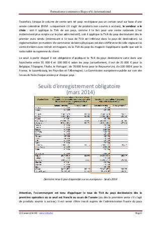Formation	
  e-­‐commerce	
  Etape	
  n°6:	
  International	
  
©	
  Damien	
  JACOB	
  -­‐	
  www.retis.be	
  	
   Page	
  8	
  
	
  
Toutefois,	
  lorsque	
  le	
  volume	
  de	
  vente	
  vers	
  tel	
  pays	
  ne	
  dépasse	
  pas	
  un	
  certain	
  seuil	
  sur	
  base	
  d’une	
  
année	
  calendrier	
  (REM	
  :	
  uniquement	
  s’il	
  s’agit	
  de	
  produits	
  non	
  soumis	
  à	
  accises),	
  le	
  vendeur	
  a	
  le	
  
choix	
   :	
   soit	
   il	
   applique	
   la	
   TVA	
   de	
   son	
   pays,	
   comme	
   il	
   le	
   fait	
   pour	
   une	
   vente	
   nationale	
   (c'est	
  
évidemment	
  plus	
  simple	
  sur	
  le	
  plan	
  administratif),	
  soit	
  il	
  applique	
  la	
  TVA	
  du	
  pays	
  destinataire	
  dès	
  le	
  
premier	
   euro	
   vendu	
   (intéressant	
   si	
   le	
   taux	
   de	
   TVA	
   est	
   inférieur	
   dans	
   le	
   pays	
   de	
   destination).	
   La	
  
réglementation	
  en	
  matière	
  d'e-­‐commerce	
  de	
  biens	
  physiques	
  est	
  donc	
  différente	
  de	
  celle	
  régissant	
  la	
  
vente	
  de	
  biens	
  avec	
  retrait	
  en	
  magasin,	
  où	
  la	
  TVA	
  du	
  pays	
  du	
  magasin	
  s'appliquera	
  quelle	
  que	
  soit	
  la	
  
nationalité	
  européenne	
  du	
  client.	
  	
  
Le	
   seuil	
   à	
   partir	
   duquel	
   il	
   est	
   obligatoire	
   d’appliquer	
   la	
   TVA	
   du	
   pays	
   destinataire	
   varie	
   dans	
   une	
  
fourchette	
   entre	
   35	
   000	
   €	
   et	
   100	
   000	
   €	
   selon	
   les	
   pays	
   (actuellement,	
   il	
   est	
   de	
   35	
   000	
   €	
   pour	
   la	
  
Belgique,	
  l’Espagne,	
  l’Italie,	
  le	
  Portugal	
  ;	
  de	
  70	
  000	
  livres	
  pour	
  le	
  Royaume	
  Uni,	
  de	
  100	
  000	
  €	
  pour	
  la	
  
France,	
  le	
  Luxembourg,	
  les	
  Pays-­‐Bas	
  et	
  l’Allemagne).	
  La	
  Commission	
  européenne	
  publie	
  sur	
  son	
  site	
  
les	
  seuils	
  fixés	
  chaque	
  année	
  par	
  chaque	
  pays.	
  
	
  
Dernière	
  mise	
  à	
  jour	
  disponible	
  sur	
  ec.europa.eu	
  -­‐	
  Seuils	
  2014	
  
	
  
Attention,	
   l’e-­‐commerçant	
   est	
   tenu	
   d’appliquer	
   le	
   taux	
   de	
   TVA	
   du	
   pays	
   destinataire	
   dès	
   la	
  
première	
  opération	
  où	
  ce	
  seuil	
  est	
  franchi	
  au	
  cours	
  de	
  l’année	
  (ou	
  dès	
  la	
  première	
  vente	
  s’il	
  s’agit	
  
de	
   produits	
   soumis	
   à	
   accises).	
   Il	
   est	
   sensé	
   s’être	
   inscrit	
   auprès	
   de	
   l’administration	
   fiscale	
   du	
   pays	
  
Seuils'd’enregistrement'obligatoire''
(mars'2014)
 