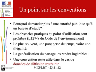 Un point sur les conventions

• Pourquoi demander plus à une autorité publique qu’à
  un bureau d’étude?
• Les obstacles pratiques au point d’utilisation sont
  prohibés (L127-8 du Code de l’environnement)
• Le plus souvent, une pure perte de temps, voire une
  illégalité.
• La généralisation du partage les rendra ingérables
• Une convention reste utile dans le cas de
  données de diffusion restreinte
               MIG/LBT - 23.11.12
 