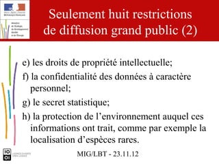 Seulement huit restrictions
     de diffusion grand public (2)

e) les droits de propriété intellectuelle;
f) la confidentialité des données à caractère
   personnel;
g) le secret statistique;
h) la protection de l’environnement auquel ces
   informations ont trait, comme par exemple la
   localisation d’espèces rares.
             MIG/LBT - 23.11.12
 