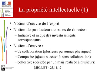 La propriété intellectuelle (1)

• Notion d’œuvre de l’esprit
• Notion de producteur de bases de données
  – Initiative et risque des investissements
    correspondants
• Notion d’œuvre :
  – de collaboration (plusieurs personnes physiques)
  – Composite (ajouts successifs sans collaboration)
  – collective (décidée par un mais réalisée à plusieurs)
               MIG/LBT - 23.11.12
 