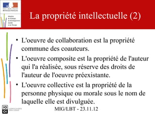 La propriété intellectuelle (2)

• L'oeuvre de collaboration est la propriété
  commune des coauteurs.
• L'oeuvre composite est la propriété de l'auteur
  qui l'a réalisée, sous réserve des droits de
  l'auteur de l'oeuvre préexistante.
• L'oeuvre collective est la propriété de la
  personne physique ou morale sous le nom de
  laquelle elle est divulguée.
              MIG/LBT - 23.11.12
 