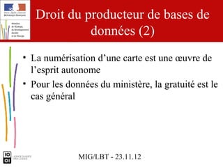Droit du producteur de bases de
             données (2)
• La numérisation d’une carte est une œuvre de
  l’esprit autonome
• Pour les données du ministère, la gratuité est le
  cas général




              MIG/LBT - 23.11.12
 