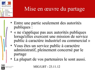 Mise en œuvre du partage

• Entre une partie seulement des autorités
  publiques :
• « ne s'applique pas aux autorités publiques
  lorsqu'elles exercent une mission de service
  public à caractère industriel ou commercial »
• Vous êtes un service public à caractère
  administratif, pleinement concerné par le
  partage
• La plupart de vos partenaires le sont aussi.
             MIG/LBT - 23.11.12
 