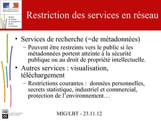 Restriction des services en réseau

• Services de recherche (=de métadonnées)
  – Peuvent être restreints vers le public si les
    métadonnées portent atteinte à la sécurité
    publique ou au droit de propriété intellectuelle.
• Autres services : visualisation,
  téléchargement
  – Restrictions courantes : données personnelles,
    secrets statistique, industriel et commercial,
    protection de l’environnement…

               MIG/LBT - 23.11.12
 