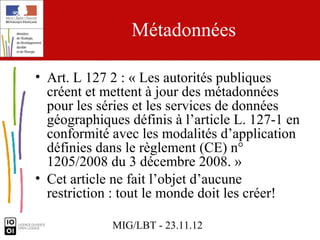 Métadonnées

• Art. L 127 2 : « Les autorités publiques
  créent et mettent à jour des métadonnées
  pour les séries et les services de données
  géographiques définis à l’article L. 127-1 en
  conformité avec les modalités d’application
  définies dans le règlement (CE) n°
  1205/2008 du 3 décembre 2008. »
• Cet article ne fait l’objet d’aucune
  restriction : tout le monde doit les créer!

             MIG/LBT - 23.11.12
 