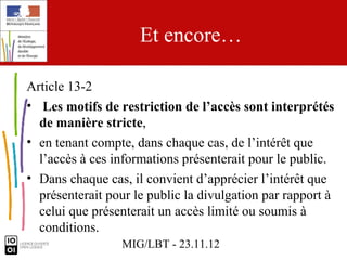 Et encore…

Article 13-2
• Les motifs de restriction de l’accès sont interprétés
  de manière stricte,
• en tenant compte, dans chaque cas, de l’intérêt que
  l’accès à ces informations présenterait pour le public.
• Dans chaque cas, il convient d’apprécier l’intérêt que
  présenterait pour le public la divulgation par rapport à
  celui que présenterait un accès limité ou soumis à
  conditions.
                 MIG/LBT - 23.11.12
 