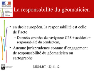 La responsabilité du géomaticien

• en droit européen, la responsabilité est celle
  de l’acte
  – Données erronées du navigateur GPS + accident =
    responsabilité du conducteur,
• Aucune jurisprudence connue d’engagement
  de responsabilité du géomaticien ou
  cartographe
              MIG/LBT - 23.11.12
 