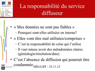 La responsabilité du service
              diffuseur

• « Mes données ne sont pas fiables »
  – Pourquoi sont-elles utilisées en interne?
• « Elles vont être mal utilisées/comprises »
  – C’est la responsabilité de celui qui l’utilise
  – Il vaut mieux avoir des métadonnées claires
    (généalogie/résolution/date)
• C’est l’absence de diffusion qui pourrait être
  condamnée MIG/LBT - 23.11.12
 