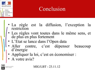 Conclusion

• La règle est la diffusion, l’exception la
  restriction
• Les règles vont toutes dans le même sens, et
  de plus en plus fortement
• L’Etat se lance dans l’Open data
• Aller contre, c’est dépenser beaucoup
  d’énergie
• Appliquer la loi, c’est en économiser :
• A votre avis?
              MIG/LBT - 23.11.12
 