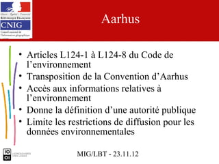 Aarhus

• Articles L124-1 à L124-8 du Code de
  l’environnement
• Transposition de la Convention d’Aarhus
• Accès aux informations relatives à
  l’environnement
• Donne la définition d’une autorité publique
• Limite les restrictions de diffusion pour les
  données environnementales

               MIG/LBT - 23.11.12
 